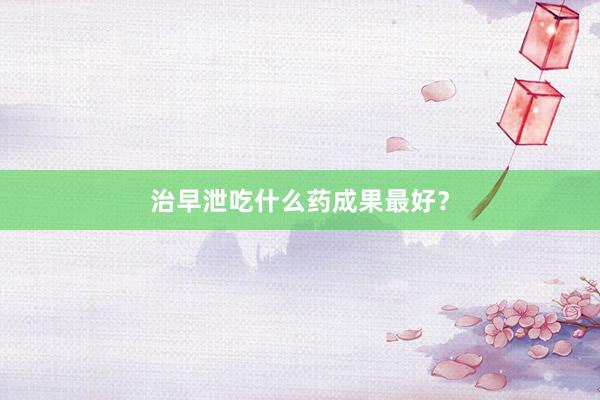 治早泄吃什么药成果最好？